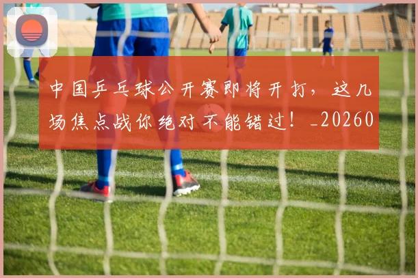 中国乒乓球公开赛即将开打，这几场焦点战你绝对不能错过！_20260703204347