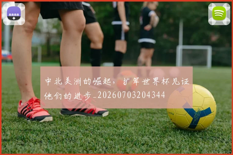 中北美洲的崛起，扩军世界杯见证他们的进步_20260703204344