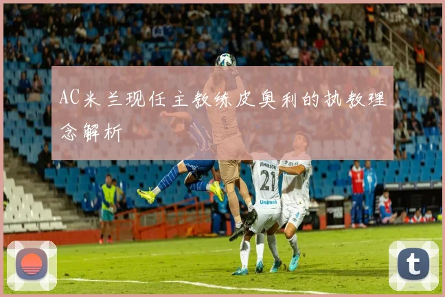 AC米兰现任主教练皮奥利的执教理念解析