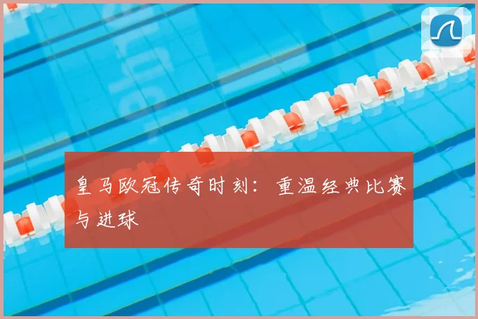 皇马欧冠传奇时刻：重温经典比赛与进球