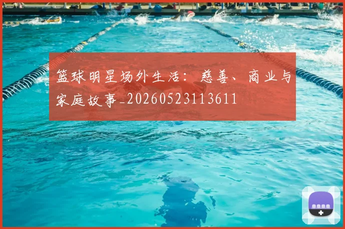 篮球明星场外生活：慈善、商业与家庭故事_20260523113611