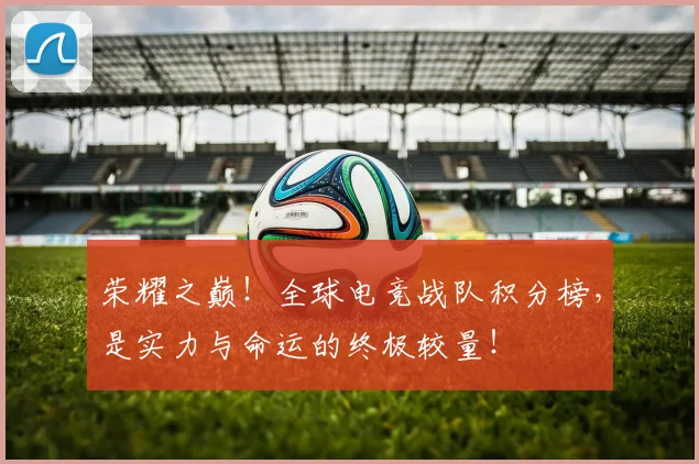 荣耀之巅！全球电竞战队积分榜，是实力与命运的终极较量！