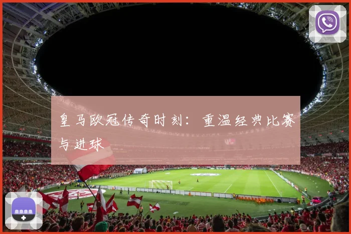 皇马欧冠传奇时刻：重温经典比赛与进球