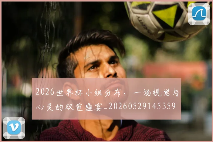 2026世界杯小组分布，一场视觉与心灵的双重盛宴_20260529145359