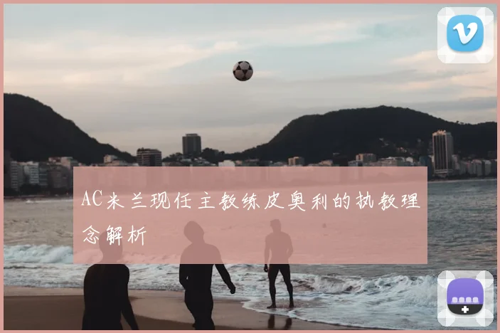 AC米兰现任主教练皮奥利的执教理念解析