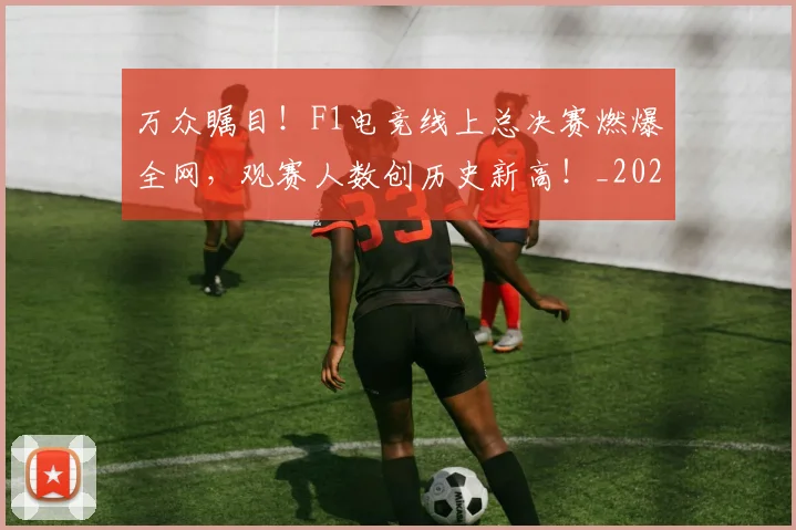 万众瞩目！F1电竞线上总决赛燃爆全网，观赛人数创历史新高！_20260702173822