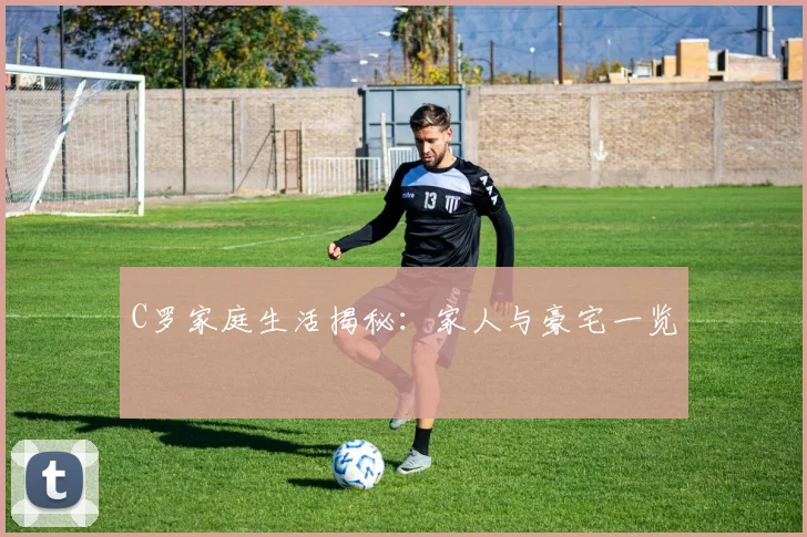 C罗家庭生活揭秘：家人与豪宅一览