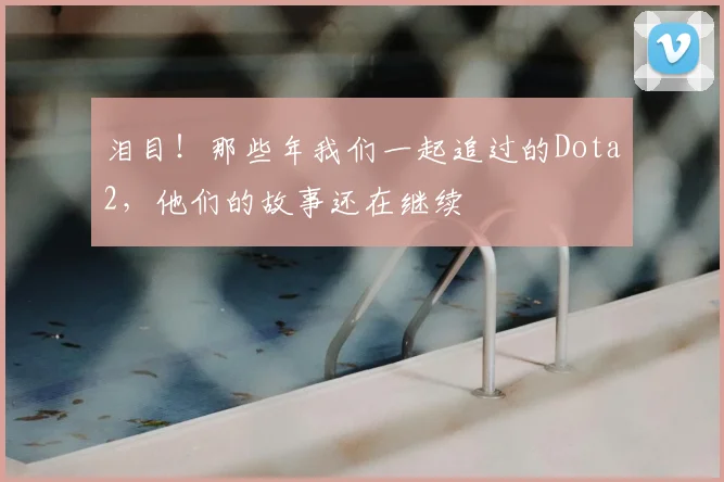 泪目！那些年我们一起追过的Dota2，他们的故事还在继续
