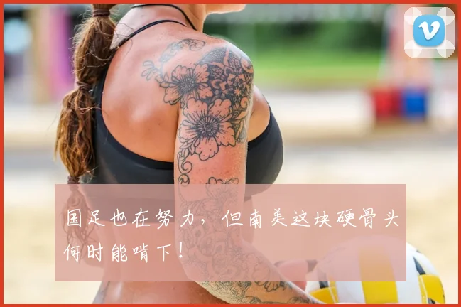 国足也在努力，但南美这块硬骨头何时能啃下！