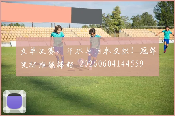 女单决赛,汗水与泪水交织!冠军奖杯谁能捧起_20260604144559