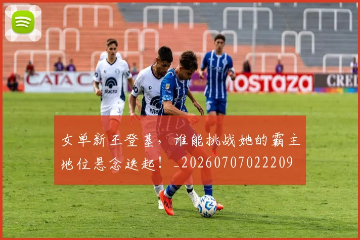 女单新王登基，谁能挑战她的霸主地位悬念迭起！_20260707022209