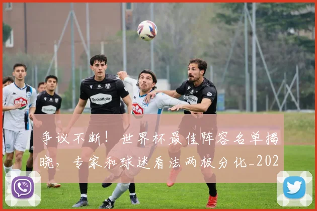 争议不断！世界杯最佳阵容名单揭晓，专家和球迷看法两极分化_20260703212806