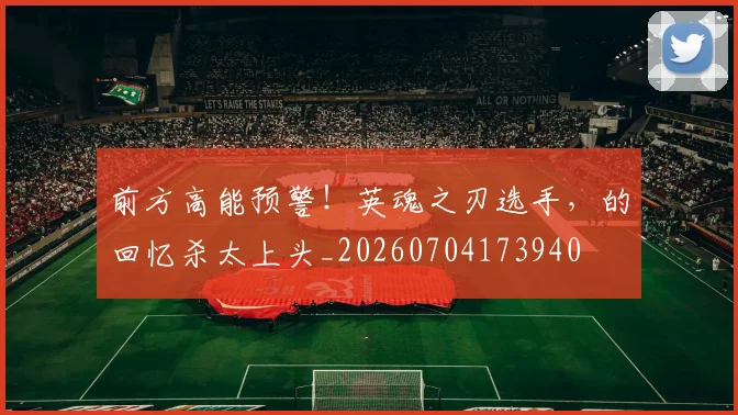 前方高能预警！英魂之刃选手，的回忆杀太上头_20260704173940