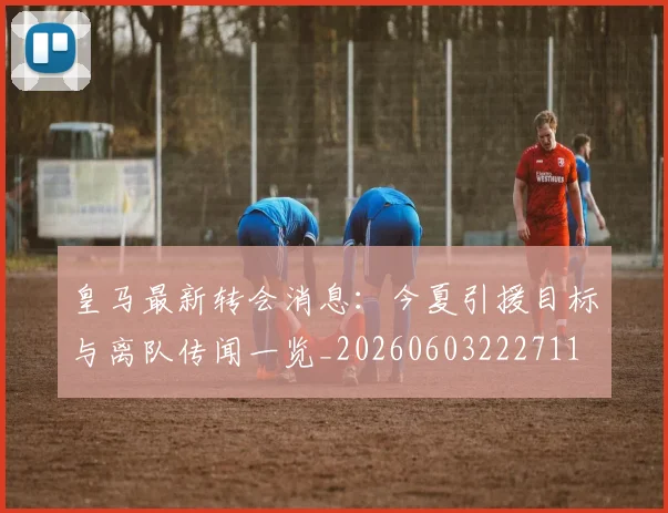 皇马最新转会消息：今夏引援目标与离队传闻一览_20260603222711