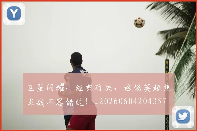 巨星闪耀，经典对决，这场英超焦点战不容错过！_20260604204357