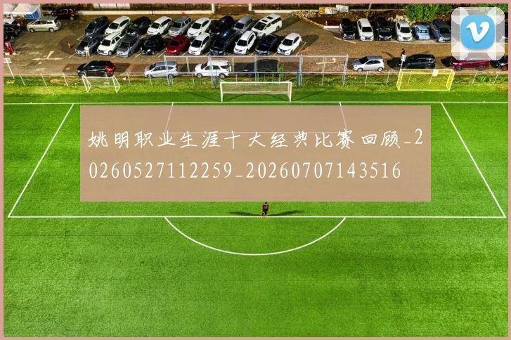 姚明职业生涯十大经典比赛回顾_20260527112259_20260707143516