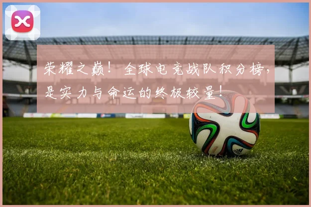 荣耀之巅！全球电竞战队积分榜，是实力与命运的终极较量！