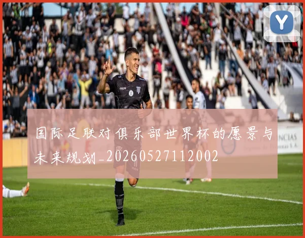 国际足联对俱乐部世界杯的愿景与未来规划_20260527112002