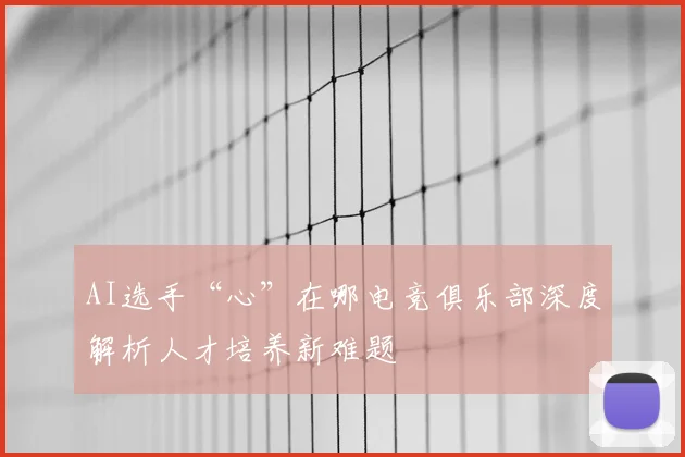 AI选手“心”在哪电竞俱乐部深度解析人才培养新难题