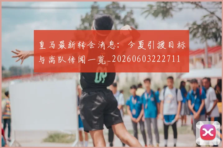 皇马最新转会消息：今夏引援目标与离队传闻一览_20260603222711