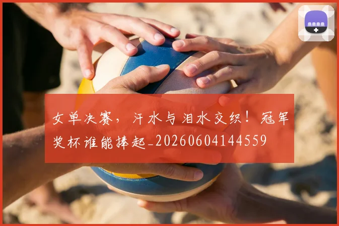 女单决赛，汗水与泪水交织！冠军奖杯谁能捧起_20260604144559
