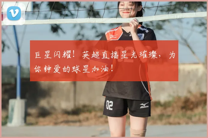 巨星闪耀！英超直播星光璀璨，为你钟爱的球星加油！